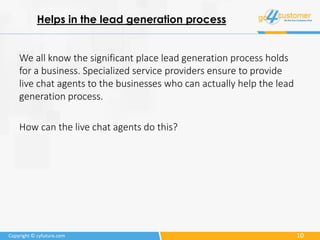 10Copyright © cyfuture.com
Helps in the lead generation process
We all know the significant place lead generation process holds
for a business. Specialized service providers ensure to provide
live chat agents to the businesses who can actually help the lead
generation process.
How can the live chat agents do this?
 