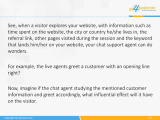 11Copyright © cyfuture.com
See, when a visitor explores your website, with information such as
time spent on the website, the city or country he/she lives in, the
referral link, other pages visited during the session and the keyword
that lands him/her on your website, your chat support agent can do
wonders.
For example, the live agents greet a customer with an opening line
right?
Now, imagine if the chat agent studying the mentioned customer
information and greet accordingly, what influential effect will it have
on the visitor.
 