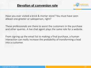 12Copyright © cyfuture.com
Elevation of conversion rate
Have you ever visited a brick & mortar store? You must have seen
atleast one greeter or salesperson, right?
These professionals are there to assist the customers in the purchase
and other queries. A live chat agent plays the same role for a website.
From signing up the email list to making a final purchase, a human
interaction can really increase the probability of transforming a lead
into a customer.
 