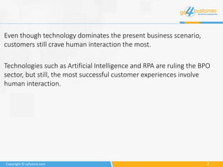 2Copyright © cyfuture.com
Even though technology dominates the present business scenario,
customers still crave human interaction the most.
Technologies such as Artificial Intelligence and RPA are ruling the BPO
sector, but still, the most successful customer experiences involve
human interaction.
 