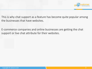 3Copyright © cyfuture.com
This is why chat support as a feature has become quite popular among
the businesses that have websites.
E-commerce companies and online businesses are getting the chat
support or live chat attribute for their websites.
 