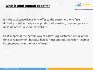 4Copyright © cyfuture.com
What is chat support exactly?
It is the assistance live agents offer to the customers who face
difficulty in either navigation, product information, payment process
or some other issue on the website.
Chat support is the perfect way of addressing customer’s issue at the
time of requirement because help is most appreciated when it comes
instantaneously at the hour of need.
 