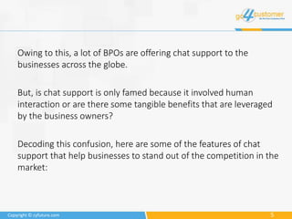 5Copyright © cyfuture.com
Owing to this, a lot of BPOs are offering chat support to the
businesses across the globe.
But, is chat support is only famed because it involved human
interaction or are there some tangible benefits that are leveraged
by the business owners?
Decoding this confusion, here are some of the features of chat
support that help businesses to stand out of the competition in the
market:
 