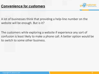 6Copyright © cyfuture.com
Convenience for customers
A lot of businesses think that providing a help-line number on the
website will be enough. But is it?
The customers while exploring a website if experience any sort of
confusion is least likely to make a phone call. A better option would be
to switch to some other business.
 