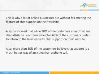 7Copyright © cyfuture.com
This is why a lot of online businesses are without fail offering the
feature of chat support on their website.
A study showed that while 90% of the customers admit that live
chat attribute is extremely helpful, 63% of the customers prefer
to return to the business with chat support on their website.
Also, more than 50% of the customers believe chat support is a
much better way of assisting than a phone call.
 