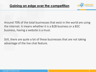 8Copyright © cyfuture.com
Gaining an edge over the competition
Around 70% of the total businesses that exist in the world are using
the internet. It means whether it is a B2B business or a B2C
business, having a website is a must.
Still, there are quite a lot of these businesses that are not taking
advantage of the live chat feature.
 