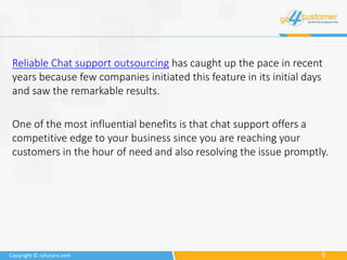 9Copyright © cyfuture.com
Reliable Chat support outsourcing has caught up the pace in recent
years because few companies initiated this feature in its initial days
and saw the remarkable results.
One of the most influential benefits is that chat support offers a
competitive edge to your business since you are reaching your
customers in the hour of need and also resolving the issue promptly.
 