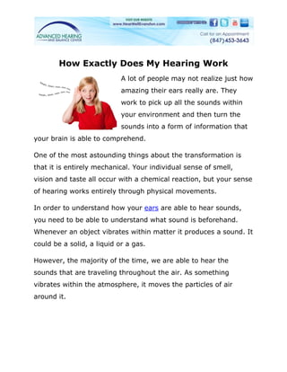 How Exactly Does My Hearing Work
                            A lot of people may not realize just how
                            amazing their ears really are. They
                            work to pick up all the sounds within
                            your environment and then turn the
                            sounds into a form of information that
your brain is able to comprehend.

One of the most astounding things about the transformation is
that it is entirely mechanical. Your individual sense of smell,
vision and taste all occur with a chemical reaction, but your sense
of hearing works entirely through physical movements.

In order to understand how your ears are able to hear sounds,
you need to be able to understand what sound is beforehand.
Whenever an object vibrates within matter it produces a sound. It
could be a solid, a liquid or a gas.

However, the majority of the time, we are able to hear the
sounds that are traveling throughout the air. As something
vibrates within the atmosphere, it moves the particles of air
around it.
 