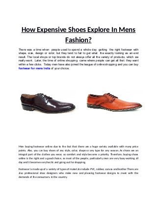 How Expensive Shoes Explore In Mens
Fashion?
There was a time when people used to spend a whole day getting the right footwear with
shape, size, design or color, but they tend to fail to get what the exactly looking as an end
result. The local shops or top brands do not always offer all the variety of products, which we
really want. Later, the time of online shopping came where people can get all that they want
within a few clicks. Today men have also joined the league of online shopping and you can buy
footwear for mens India of your choice.
Men buying footwear online due to the fact that there are a huge variety available with many price
points. Also, you can buy shoes of any style, color, shape or any type for any season. As shoes are an
integral part of the clothes you wear, so comfort and style become a priority. Therefore, buying shoes
online is the right and a good choice, as most of the people, particularly men are very busy working all
day and it becomes very hectic and going out for shopping.
Footwear is made up of a variety of types of materials include PVC, rubber, canvas and leather There are
also professional shoe designers who make new and pleasing footwear designs to meet with the
demands of the consumers. In the country.
 