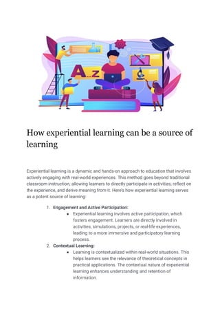 How experiential learning can be a source of
learning
Experiential learning is a dynamic and hands-on approach to education that involves
actively engaging with real-world experiences. This method goes beyond traditional
classroom instruction, allowing learners to directly participate in activities, reflect on
the experience, and derive meaning from it. Here’s how experiential learning serves
as a potent source of learning:
1. Engagement and Active Participation:
● Experiential learning involves active participation, which
fosters engagement. Learners are directly involved in
activities, simulations, projects, or real-life experiences,
leading to a more immersive and participatory learning
process.
2. Contextual Learning:
● Learning is contextualized within real-world situations. This
helps learners see the relevance of theoretical concepts in
practical applications. The contextual nature of experiential
learning enhances understanding and retention of
information.
 