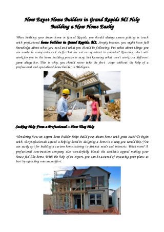 How Expet Home Builders in Grand Rapids MI Help
Building a New Home Easily
When building your dream home in Grand Rapids, you should always ensure getting in touch
with professional home builders in Grand Rapids, MI. Simply because, you might have full
knowledge about what you need and what you should be following, but what about things you
can easily do away with and stuffs that are not so important to consider? Knowing what will
work for you in the home building process is easy, but knowing what won't work is a different
game altogether. This is why, you should never take the first   steps without the help of a
professional and specialized home builder in Michigan. 
Seeking Help From a Professional – How They Help 
Wondering how an expert home builder helps build your dream home with great ease? To begin
with, the professionals extend a helping hand in designing a home in a way you would like. You
can easily opt for building a custom home catering to distinct needs and interests. What more? A
professional construction company also wonderfully blends the aesthetic appeal making your
house feel like home. With the help of an expert, you can be assured of executing your plans at
best by extending minimum effort. 
 