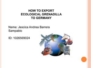 HOW TO EXPORT
ECOLOGICAL GRENADILLA
TO GERMANY
Name: Jescica Andrea Barrera
Sampablo
ID: 1026569024
 