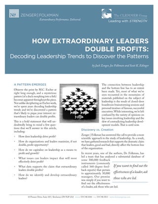 The CLEMMER Group
Extraordinary Performance. Delivered.

Leading with STRENGTH

HOW EXTRAORDINARY LEADERS
DOUBLE PROFITS:
Decoding Leadership Trends to Discover the Patterns
by Jack Zenger, Joe Folkman and Scott K. Edinger

The connection between leadership
and the bottom line has to an extent
been made. Yet, most of what we’ve
seen recounted in the mountains of
materials published on the subject of
leadership is the result of closed-door
boardroom brainstorming sessions and
personal treatises of famous, successful
executives. While interesting, we’re left
confused by the variety of opinions on
key issues involving leadership and the
slew of contradicting leadership development models. That is until now.

A PATTERN EMERGES
Observe the print by M.C. Escher at
right long enough, and a mysterious
pattern (of a duck morphing into a fish)
becomes apparent throughout the piece.
Not unlike deciphering an Escher work,
we’ve spent years decoding leadership
trends and we’ve discovered a pattern
that’s likely to pique your interest: extraordinary leaders can double profits.
This is a bold statement that will undoubtedly bring to mind a few questions that we’ll answer in this article,
including:

Discovery vs. Creation	

•	

How does leadership drive profit?

•	

How do organizations and leaders maximize, if not
double, profit opportunity?

•	

How do we capitalize on leadership as a means to
profit and growth?

•	

What issues can leaders impact that will most
effectively drive profit?

•	

What data supports the claim that extraordinary
leaders double profits?

•	

How do we identify and develop extraordinary
leaders?

10 Pioneer Drive, Suite 105 | Kitchener, ON N2P 2A4

PHONE

Zenger | Folkman has answered the call to provide a more
scientific approach to the study of leadership. As a result,
we have gathered research that supports the dramatic claim
that leaders, good and bad, directly affect the bottom line
of the organization.
In recent years, one of the authors, Dr. Folkman, has
led a team that has analyzed a substantial database of
some 300,000 feedback
instruments (commonly
called 360-degree feed- If you want to find out the
back reports) that pertain
to approximately 30,000 effectiveness of a leader, ask
managers. Our premise
those who are led.
was simply if you want to
find out the effectiveness
of a leader, ask those who are led.
519.748.1044

FAX

519.748.5813 www.clemmergroup.com

 