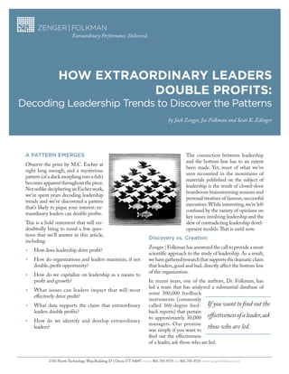 Extraordinary Performance. Delivered.




                  How Extraordinary LEadErs
                             doubLE Profits:
Decoding Leadership Trends to Discover the Patterns
                                                                                  by Jack Zenger, Joe Folkman and Scott K. Edinger




 A PAttern emerges                                                                           The connection between leadership
                                                                                             and the bottom line has to an extent
 Observe the print by M.C. Escher at
                                                                                             been made. Yet, most of what we’ve
 right long enough, and a mysterious
                                                                                             seen recounted in the mountains of
 pattern (of a duck morphing into a fish)
                                                                                             materials published on the subject of
 becomes apparent throughout the piece.
                                                                                             leadership is the result of closed-door
 Not unlike deciphering an Escher work,
                                                                                             boardroom brainstorming sessions and
 we’ve spent years decoding leadership
                                                                                             personal treatises of famous, successful
 trends and we’ve discovered a pattern
                                                                                             executives. While interesting, we’re left
 that’s likely to pique your interest: ex-
                                                                                             confused by the variety of opinions on
 traordinary leaders can double profits.
                                                                                             key issues involving leadership and the
 This is a bold statement that will un-                                                      slew of contradicting leadership devel-
 doubtedly bring to mind a few ques-                                                         opment models. That is until now.
 tions that we’ll answer in this article,
                                                                       Discovery vs. Creation
 including:
                                                                       Zenger | Folkman has answered the call to provide a more
 •	   How does leadership drive profit?
                                                                       scientific approach to the study of leadership. As a result,
 •	   How do organizations and leaders maximize, if not                we have gathered research that supports the dramatic claim
      double, profit opportunity?                                      that leaders, good and bad, directly affect the bottom line
                                                                       of the organization.
 •	   How do we capitalize on leadership as a means to
      profit and growth?                                               In recent years, one of the authors, Dr. Folkman, has
                                                                       led a team that has analyzed a substantial database of
 •	   What issues can leaders impact that will most
                                                                       some 300,000 feedback
      effectively drive profit?
                                                                       instruments (commonly
 •	   What data supports the claim that extraordinary                  called 360-degree feed- If you want to find out the
      leaders double profits?                                          back reports) that pertain
                                                                       to approximately 30,000 effectiveness of a leader, ask
 •	   How do we identify and develop extraordinary
                                                                       managers. Our premise
      leaders?
                                                                       was simply if you want to
                                                                                                     those who are led.
                                                                       find out the effectiveness
                                                                       of a leader, ask those who are led.


             1550 North Technology Way, Building D | Orem, UT 84097 PHONE 801.705.9375 FAX 801.705.9376 www.zengerfolkman.com
 