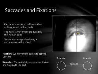 Saccades and Fixations
Can be as short as 20 milliseconds or
as long as 200 milliseconds
The fastest movement produced by
the human body
Substantial image blur during a
saccade due to this speed
fixation fixation
saccade
Fixation: Eye-movement pauses to acquire
Content
Saccades: The period of eye-movement from
one fixation to the next
 