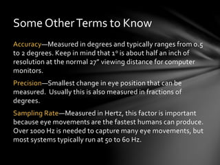 Some OtherTerms to Know
Accuracy—Measured in degrees and typically ranges from 0.5
to 2 degrees. Keep in mind that 1o is about half an inch of
resolution at the normal 27” viewing distance for computer
monitors.
Precision—Smallest change in eye position that can be
measured. Usually this is also measured in fractions of
degrees.
Sampling Rate—Measured in Hertz, this factor is important
because eye movements are the fastest humans can produce.
Over 1000 Hz is needed to capture many eye movements, but
most systems typically run at 50 to 60 Hz.
 