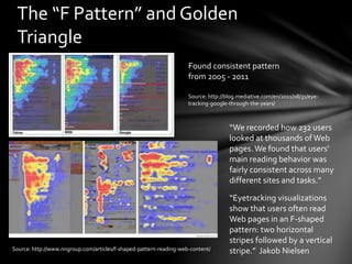 The “F Pattern” and Golden
Triangle
Source: http://blog.mediative.com/en/2011/08/31/eye-
tracking-google-through-the-years/
Source: http://www.nngroup.com/articles/f-shaped-pattern-reading-web-content/
“Eyetracking visualizations
show that users often read
Web pages in an F-shaped
pattern: two horizontal
stripes followed by a vertical
stripe.” Jakob Nielsen
“We recorded how 232 users
looked at thousands of Web
pages.We found that users'
main reading behavior was
fairly consistent across many
different sites and tasks.”
Found consistent pattern
from 2005 - 2011
 