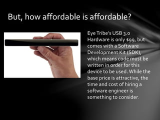 Eye Tribe’s USB 3.0
Hardware is only $99, but
comes with a Software
Development Kit (SDK),
which means code must be
written in order for this
device to be used. While the
base price is attractive, the
time and cost of hiring a
software engineer is
something to consider.
But, how affordable is affordable?
 