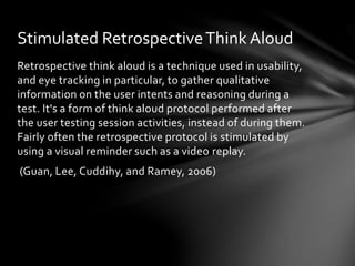 Retrospective think aloud is a technique used in usability,
and eye tracking in particular, to gather qualitative
information on the user intents and reasoning during a
test. It's a form of think aloud protocol performed after
the user testing session activities, instead of during them.
Fairly often the retrospective protocol is stimulated by
using a visual reminder such as a video replay.
(Guan, Lee, Cuddihy, and Ramey, 2006)
Stimulated RetrospectiveThink Aloud
 