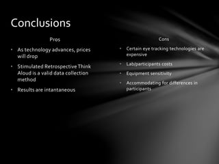 Cons
• Certain eye tracking technologies are
expensive
• Lab/participants costs
• Equipment sensitivity
• Accommodating for differences in
participants
Pros
• As technology advances, prices
will drop
• Stimulated Retrospective Think
Aloud is a valid data collection
method
• Results are intantaneous
Conclusions
 