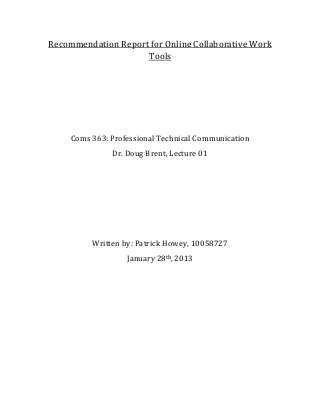 Recommendation Report for Online Collaborative Work
                     Tools




     Coms 363: Professional Technical Communication
               Dr. Doug Brent, Lecture 01




          Written by: Patrick Howey, 10058727
                   January 28th, 2013
 