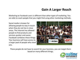 Marketing to Facebook users is different than other types of marketing. You
are able to reach people that you might find using other marketing methods.
Gain A Larger Reach
Social media is known for
allowing people to stay in touch
when they do not live in close
areas. The internet has allowed
people to find products and
services quicker and easier.
Facebook combines these things.
Your business will have access to
a larger pool of people who need
you.
These people do not have to search for your business, you can target them
based on many different things.
 