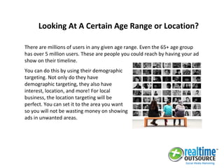 There are millions of users in any given age range. Even the 65+ age group
has over 5 million users. These are people you could reach by having your ad
show on their timeline.
Looking At A Certain Age Range or Location?
You can do this by using their demographic
targeting. Not only do they have
demographic targeting, they also have
interest, location, and more! For local
business, the location targeting will be
perfect. You can set it to the area you want
so you will not be wasting money on showing
ads in unwanted areas.
 