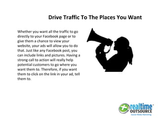 Whether you want all the traffic to go
directly to your Facebook page or to
give them a chance to view your
website, your ads will allow you to do
that. Just like any Facebook post, you
can include links and pictures. Having a
strong call to action will really help
potential customers to go where you
want them to. Therefore, if you want
them to click on the link in your ad, tell
them to.
Drive Traffic To The Places You Want
 