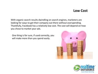 With organic search results dwindling on search engines, marketers are
looking for ways to get their company out there without overspending.
Thankfully, Facebook has a relatively low cost. The cost will depend on how
you chose to market your ads.
One thing is for sure, if used correctly, you
will make more than you spend easily.
Low Cost
 