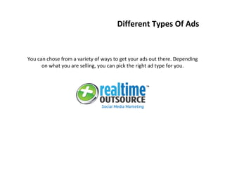 You can chose from a variety of ways to get your ads out there. Depending
on what you are selling, you can pick the right ad type for you.
Different Types Of Ads
 