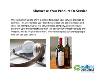 These ads allow you to show a picture talk about your service, product, or
business. This will increase your brand awareness and generate leads and
sales. For example, if you are a service based company, you can show a
picture of your friendly staff and then talk about your company culture and
what you will do for your customers. These simple posts will attract people
who can use your service.
Showcase Your Product Or Service
 