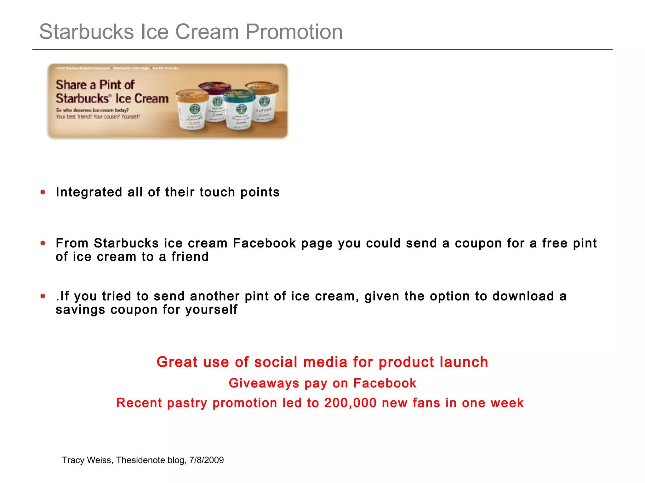 CONFIDENTIAL
Starbucks Ice Cream Promotion
• Integrated all of their touch points
• From Starbucks ice cream Facebook page you could send a coupon for a free pint
of ice cream to a friend
• .If you tried to send another pint of ice cream, given the option to download a
savings coupon for yourself
Great use of social media for product launch
Giveaways pay on Facebook
Recent pastry promotion led to 200,000 new fans in one week
Tracy Weiss, Thesidenote blog, 7/8/2009
 