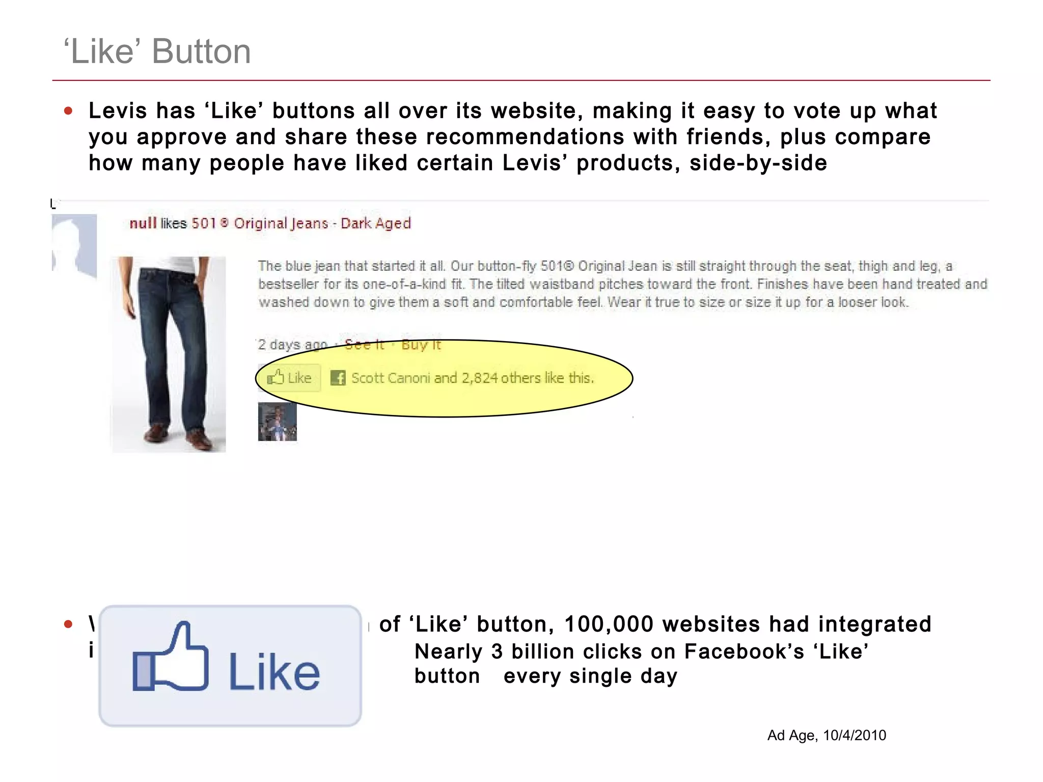 CONFIDENTIAL
‘Like’ Button
• Levis has ‘Like’ buttons all over its website, making it easy to vote up what
you approve and share these recommendations with friends, plus compare
how many people have liked certain Levis’ products, side-by-side
• Within 6 weeks of launch of ‘Like’ button, 100,000 websites had integrated
into their backend code Nearly 3 billion clicks on Facebook’s ‘Like’
button every single day
Ad Age, 10/4/2010
 