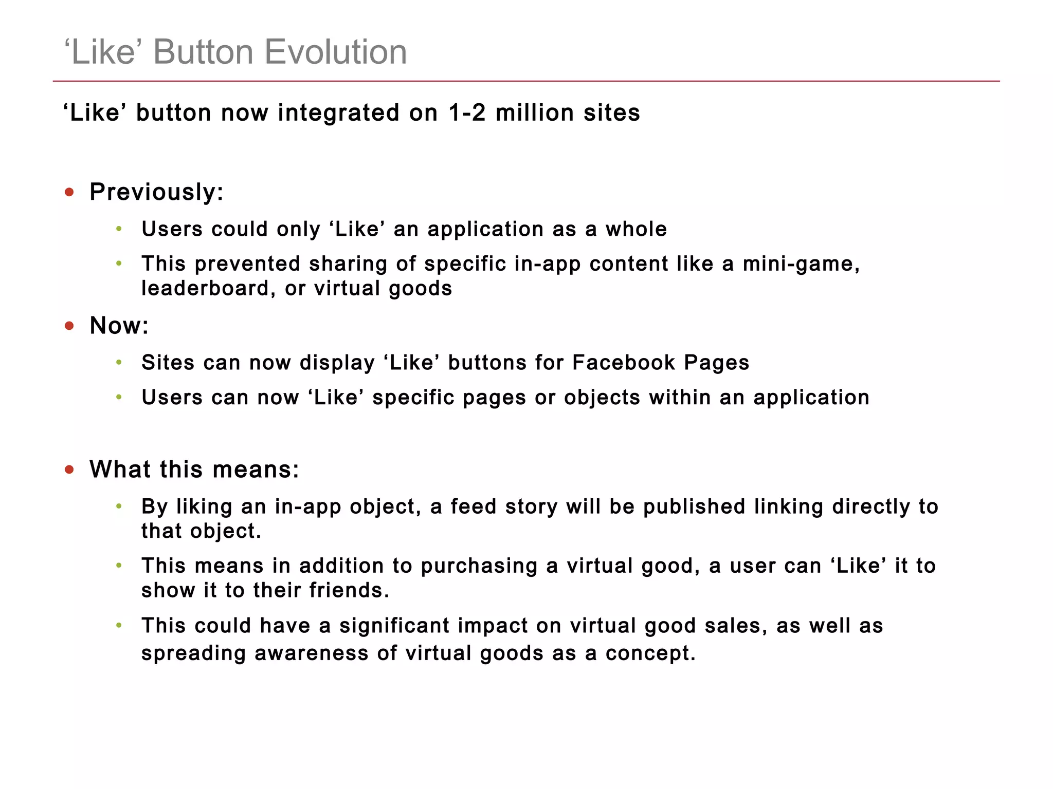 CONFIDENTIAL
‘Like’ Button Evolution
‘Like’ button now integrated on 1-2 million sites
• Previously:
• Users could only ‘Like’ an application as a whole
• This prevented sharing of specific in-app content like a mini-game,
leaderboard, or virtual goods
• Now:
• Sites can now display ‘Like’ buttons for Facebook Pages
• Users can now ‘Like’ specific pages or objects within an application
• What this means:
• By liking an in-app object, a feed story will be published linking directly to
that object.
• This means in addition to purchasing a virtual good, a user can ‘Like’ it to
show it to their friends.
• This could have a significant impact on virtual good sales, as well as
spreading awareness of virtual goods as a concept.
 