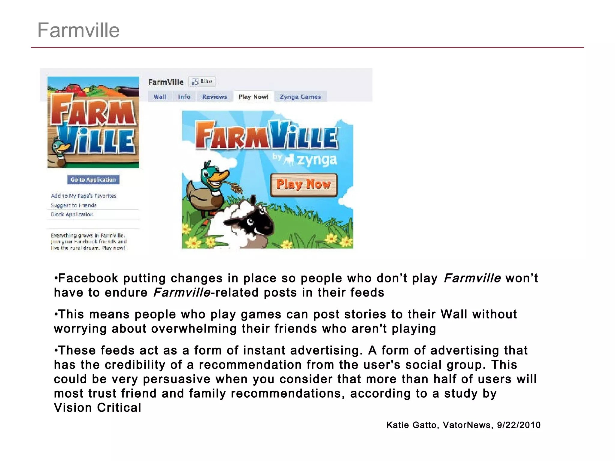 CONFIDENTIAL
Farmville
•Facebook putting changes in place so people who don’t play Farmville won’t
have to endure Farmville-related posts in their feeds
•This means people who play games can post stories to their Wall without
worrying about overwhelming their friends who aren't playing
•These feeds act as a form of instant advertising. A form of advertising that
has the credibility of a recommendation from the user's social group. This
could be very persuasive when you consider that more than half of users will
most trust friend and family recommendations, according to a study by
Vision Critical
Katie Gatto, VatorNews, 9/22/2010
 