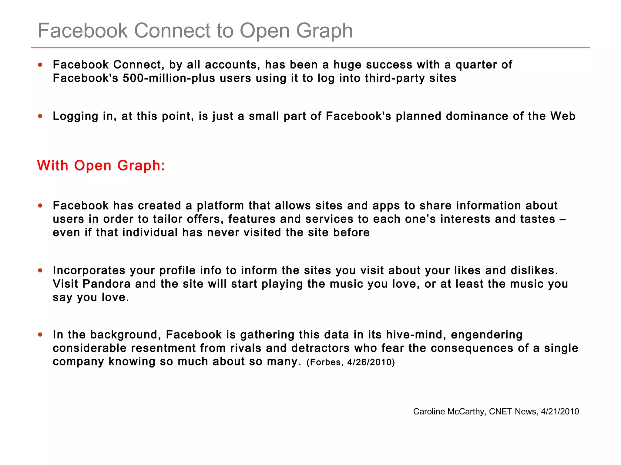 CONFIDENTIAL
Facebook Connect to Open Graph
• Facebook Connect, by all accounts, has been a huge success with a quarter of
Facebook's 500-million-plus users using it to log into third-party sites
• Logging in, at this point, is just a small part of Facebook's planned dominance of the Web
With Open Graph:
• Facebook has created a platform that allows sites and apps to share information about
users in order to tailor offers, features and services to each one’s interests and tastes –
even if that individual has never visited the site before
• Incorporates your profile info to inform the sites you visit about your likes and dislikes.
Visit Pandora and the site will start playing the music you love, or at least the music you
say you love.
• In the background, Facebook is gathering this data in its hive-mind, engendering
considerable resentment from rivals and detractors who fear the consequences of a single
company knowing so much about so many. (Forbes, 4/26/2010)
Caroline McCarthy, CNET News, 4/21/2010
 