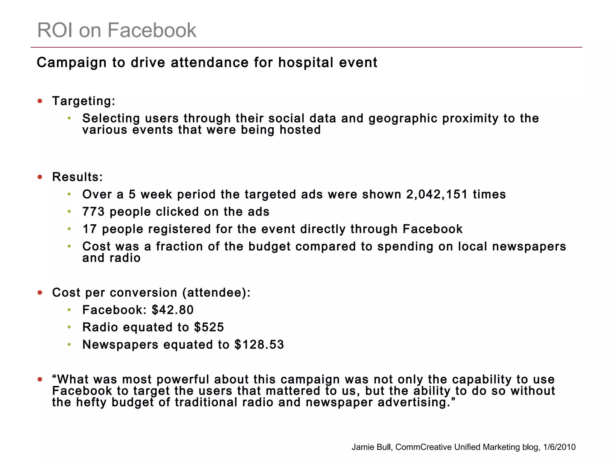 CONFIDENTIAL
ROI on Facebook
Campaign to drive attendance for hospital event
• Targeting:
• Selecting users through their social data and geographic proximity to the
various events that were being hosted
• Results:
• Over a 5 week period the targeted ads were shown 2,042,151 times
• 773 people clicked on the ads
• 17 people registered for the event directly through Facebook
• Cost was a fraction of the budget compared to spending on local newspapers
and radio
• Cost per conversion (attendee):
• Facebook: $42.80
• Radio equated to $525
• Newspapers equated to $128.53
• “What was most powerful about this campaign was not only the capability to use
Facebook to target the users that mattered to us, but the ability to do so without
the hefty budget of traditional radio and newspaper advertising.”
Jamie Bull, CommCreative Unified Marketing blog, 1/6/2010
 