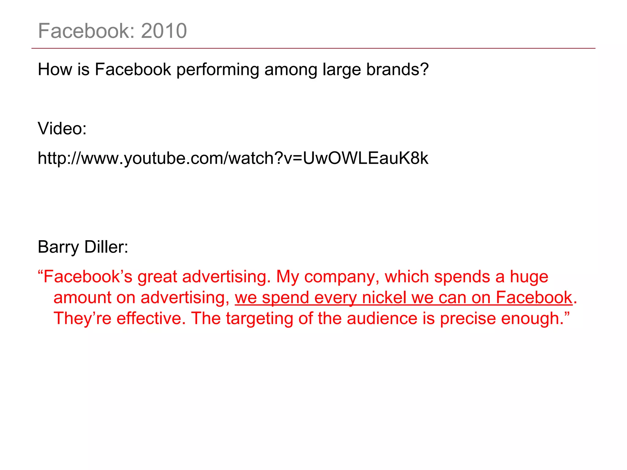 CONFIDENTIAL
Facebook: 2010
How is Facebook performing among large brands?
Video:
http://www.youtube.com/watch?v=UwOWLEauK8k
Barry Diller:
“Facebook’s great advertising. My company, which spends a huge
amount on advertising, we spend every nickel we can on Facebook.
They’re effective. The targeting of the audience is precise enough.”
 