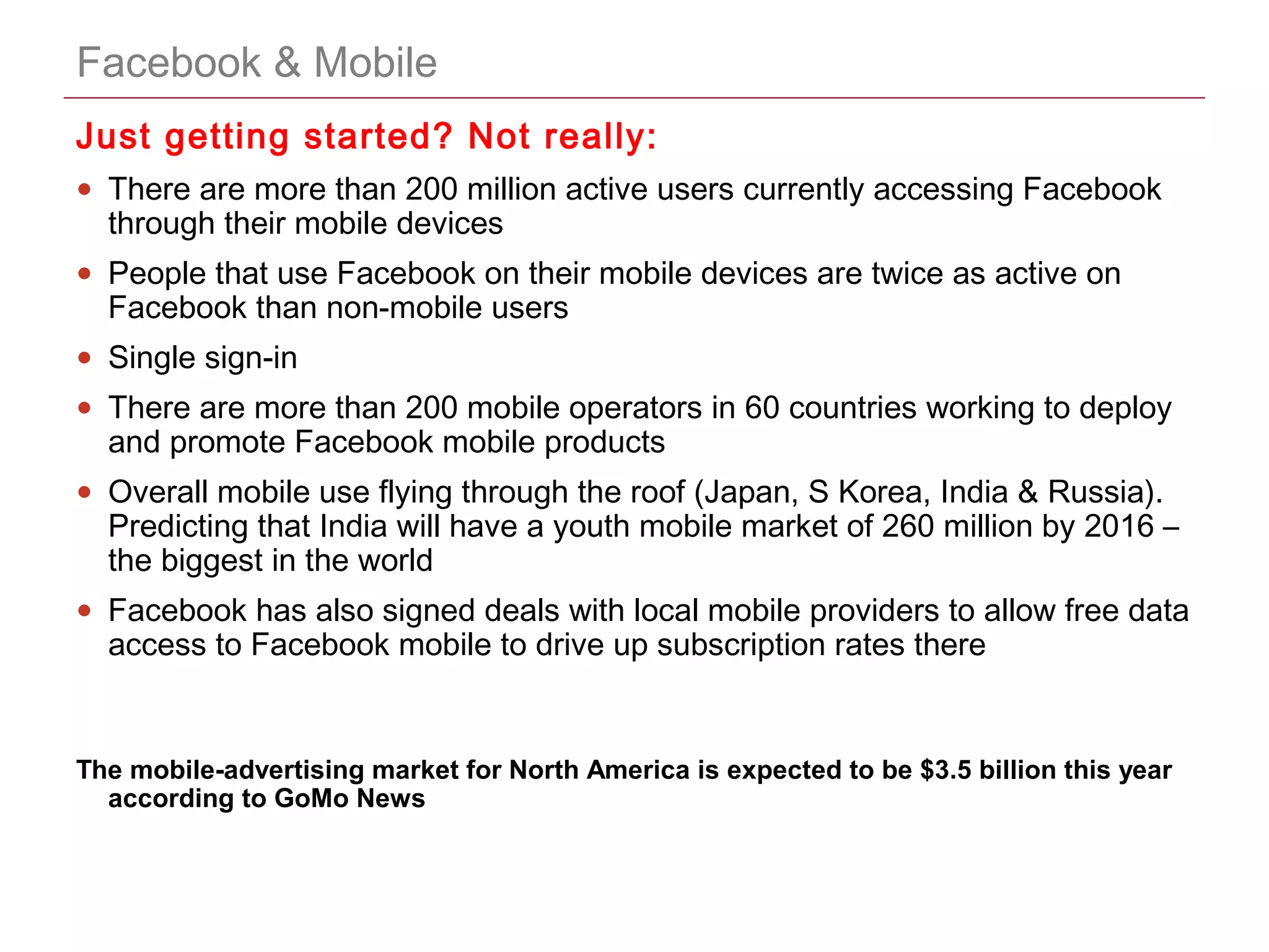 CONFIDENTIAL
Facebook & Mobile
Just getting started? Not really:
• There are more than 200 million active users currently accessing Facebook
through their mobile devices
• People that use Facebook on their mobile devices are twice as active on
Facebook than non-mobile users
• Single sign-in
• There are more than 200 mobile operators in 60 countries working to deploy
and promote Facebook mobile products
• Overall mobile use flying through the roof (Japan, S Korea, India & Russia).
Predicting that India will have a youth mobile market of 260 million by 2016 –
the biggest in the world
• Facebook has also signed deals with local mobile providers to allow free data
access to Facebook mobile to drive up subscription rates there
The mobile-advertising market for North America is expected to be $3.5 billion this year
according to GoMo News
 