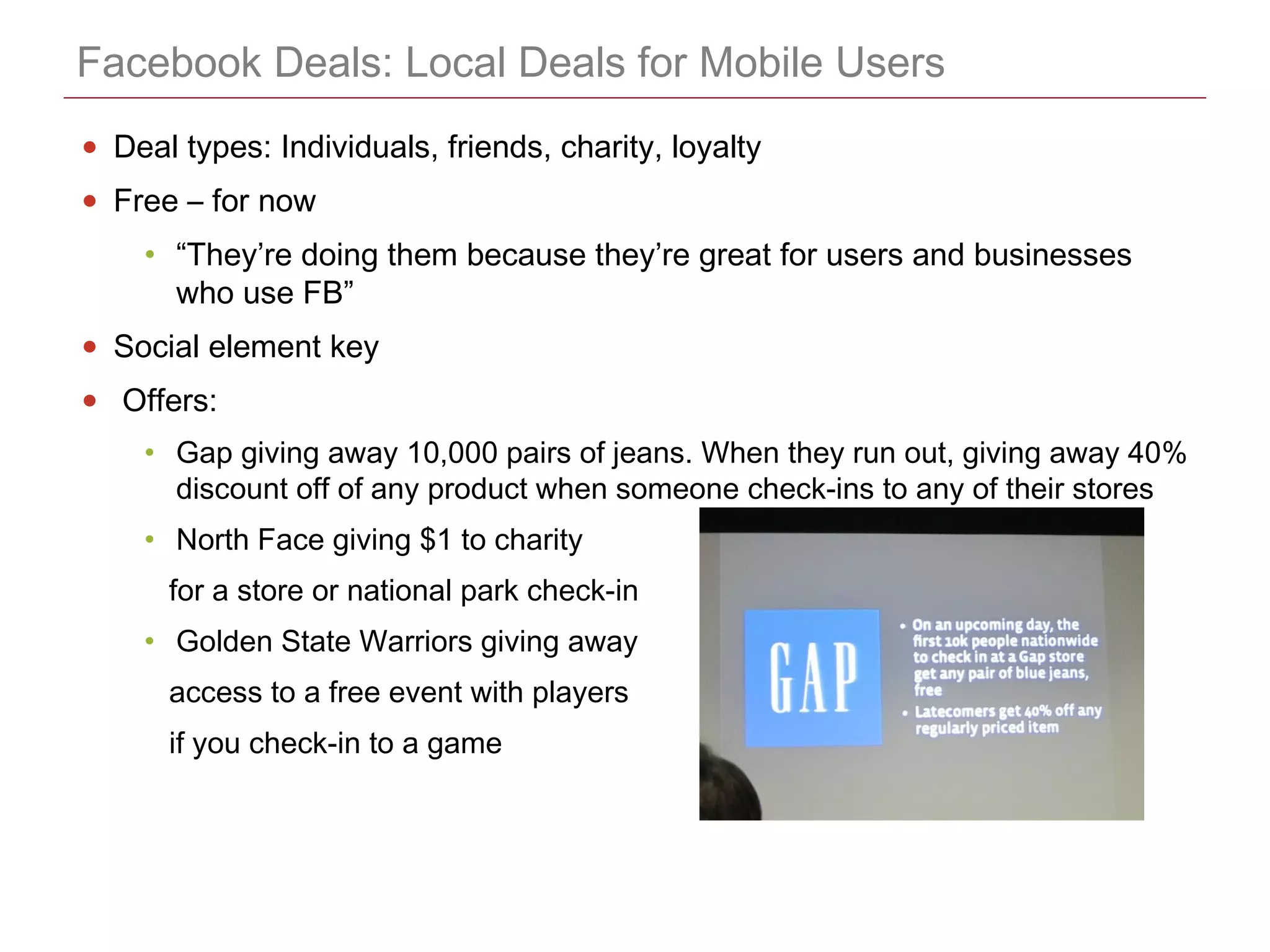 CONFIDENTIAL
Facebook Deals: Local Deals for Mobile Users
• Deal types: Individuals, friends, charity, loyalty
• Free – for now
• “They’re doing them because they’re great for users and businesses
who use FB”
• Social element key
• Offers:
• Gap giving away 10,000 pairs of jeans. When they run out, giving away 40%
discount off of any product when someone check-ins to any of their stores
• North Face giving $1 to charity
for a store or national park check-in
• Golden State Warriors giving away
access to a free event with players
if you check-in to a game
 