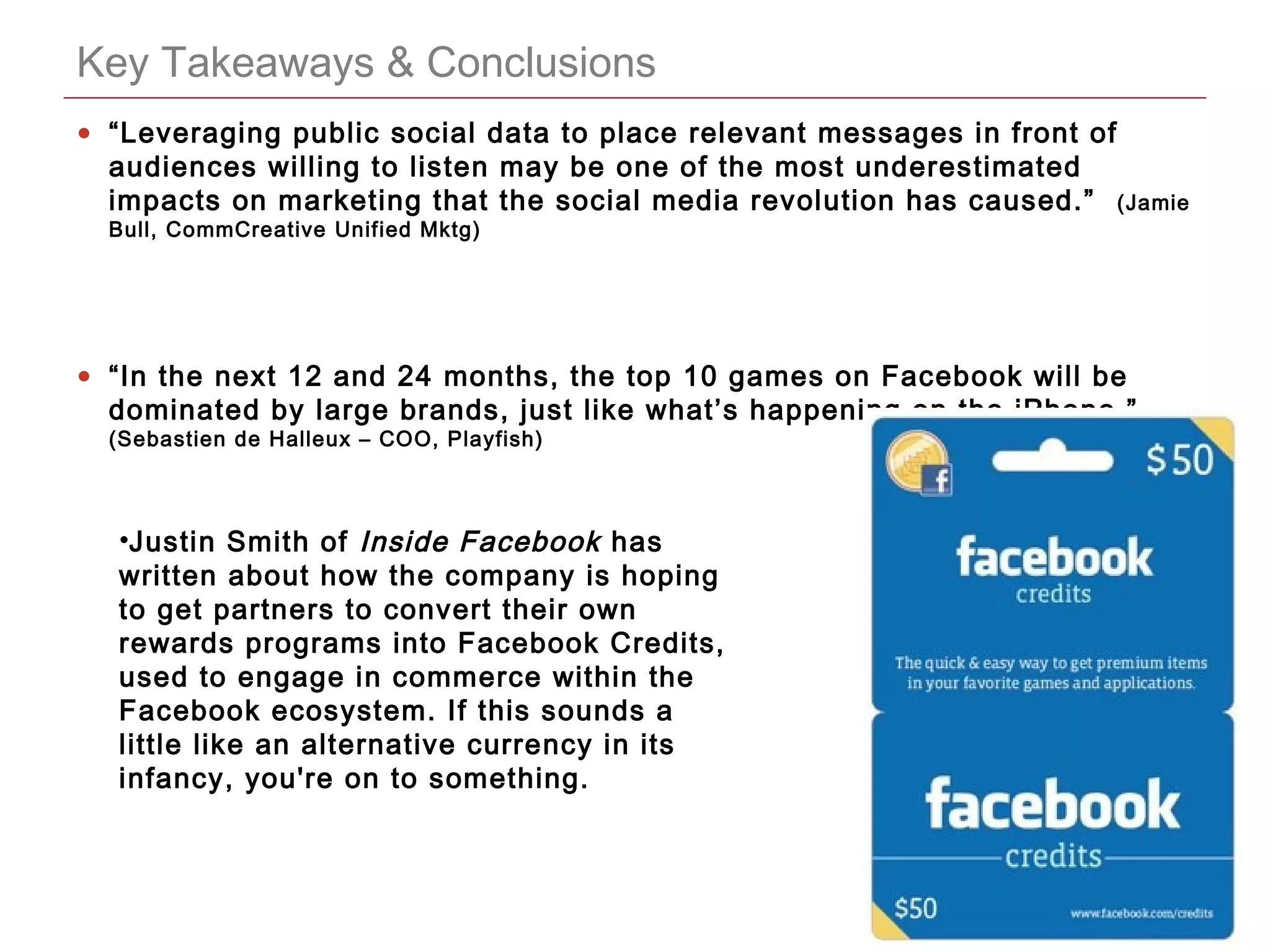 CONFIDENTIAL
Key Takeaways & Conclusions
• “Leveraging public social data to place relevant messages in front of
audiences willing to listen may be one of the most underestimated
impacts on marketing that the social media revolution has caused.” (Jamie
Bull, CommCreative Unified Mktg)
• “In the next 12 and 24 months, the top 10 games on Facebook will be
dominated by large brands, just like what’s happening on the iPhone.”
(Sebastien de Halleux – COO, Playfish)
•Justin Smith of Inside Facebook has
written about how the company is hoping
to get partners to convert their own
rewards programs into Facebook Credits,
used to engage in commerce within the
Facebook ecosystem. If this sounds a
little like an alternative currency in its
infancy, you're on to something.
 
