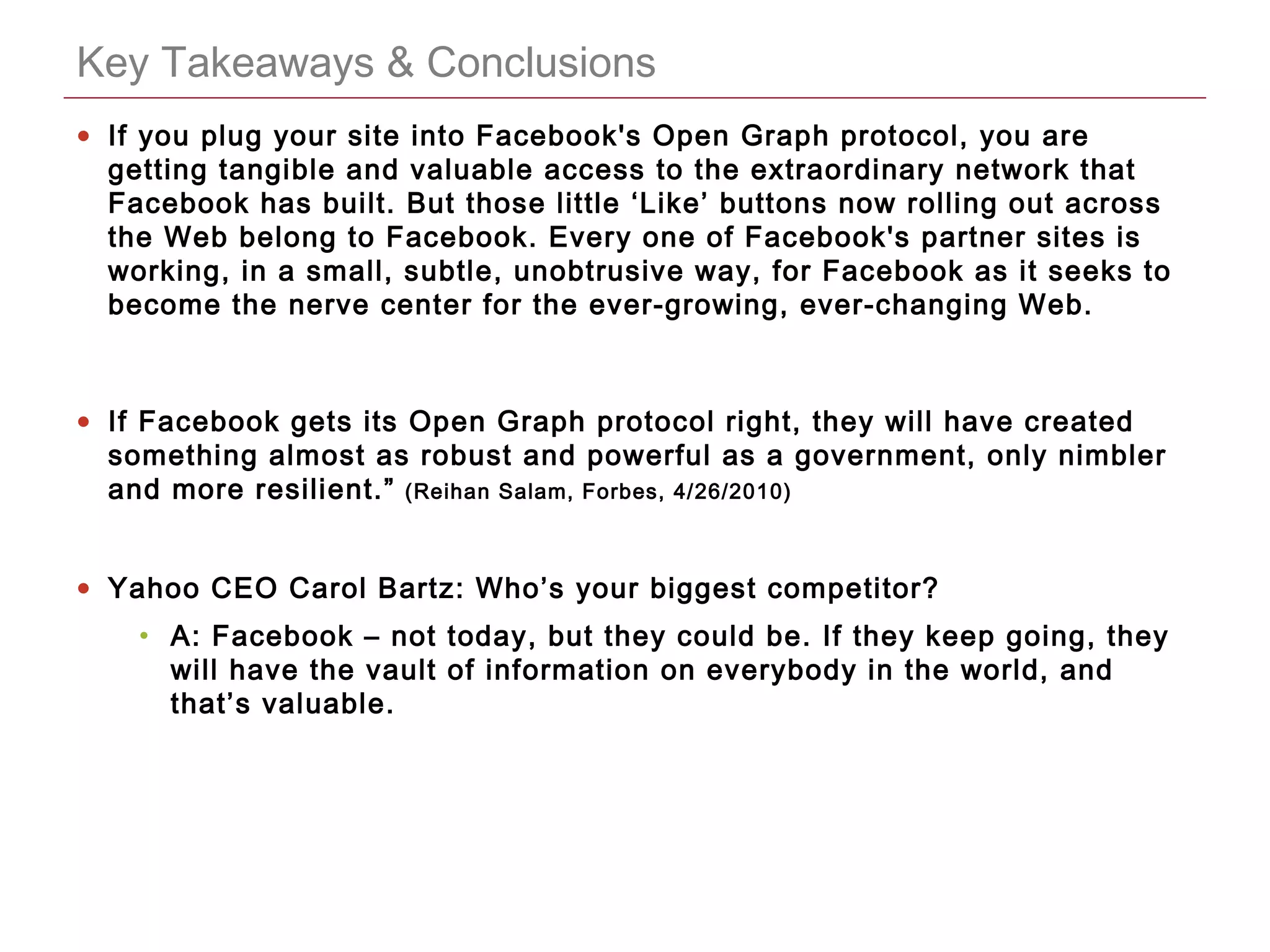 CONFIDENTIAL
Key Takeaways & Conclusions
• If you plug your site into Facebook's Open Graph protocol, you are
getting tangible and valuable access to the extraordinary network that
Facebook has built. But those little ‘Like’ buttons now rolling out across
the Web belong to Facebook. Every one of Facebook's partner sites is
working, in a small, subtle, unobtrusive way, for Facebook as it seeks to
become the nerve center for the ever-growing, ever-changing Web.
• If Facebook gets its Open Graph protocol right, they will have created
something almost as robust and powerful as a government, only nimbler
and more resilient.” (Reihan Salam, Forbes, 4/26/2010)
• Yahoo CEO Carol Bartz: Who’s your biggest competitor?
• A: Facebook – not today, but they could be. If they keep going, they
will have the vault of information on everybody in the world, and
that’s valuable.
 