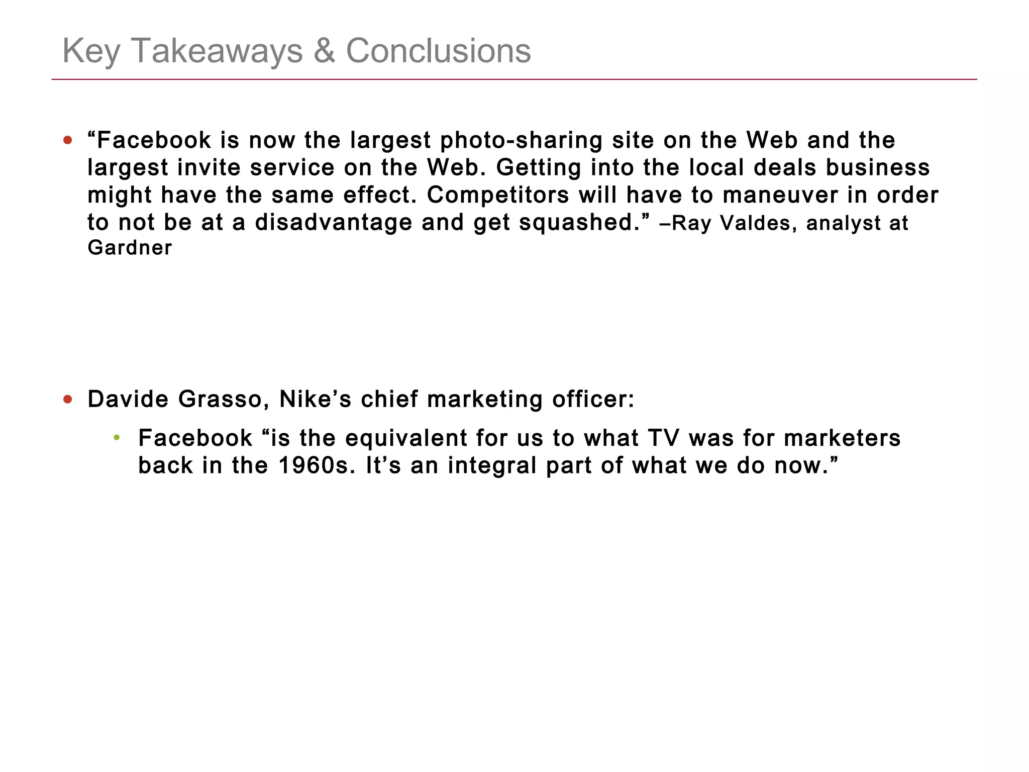 CONFIDENTIAL
Key Takeaways & Conclusions
• “Facebook is now the largest photo-sharing site on the Web and the
largest invite service on the Web. Getting into the local deals business
might have the same effect. Competitors will have to maneuver in order
to not be at a disadvantage and get squashed.” –Ray Valdes, analyst at
Gardner
• Davide Grasso, Nike’s chief marketing officer:
• Facebook “is the equivalent for us to what TV was for marketers
back in the 1960s. It’s an integral part of what we do now.”
 