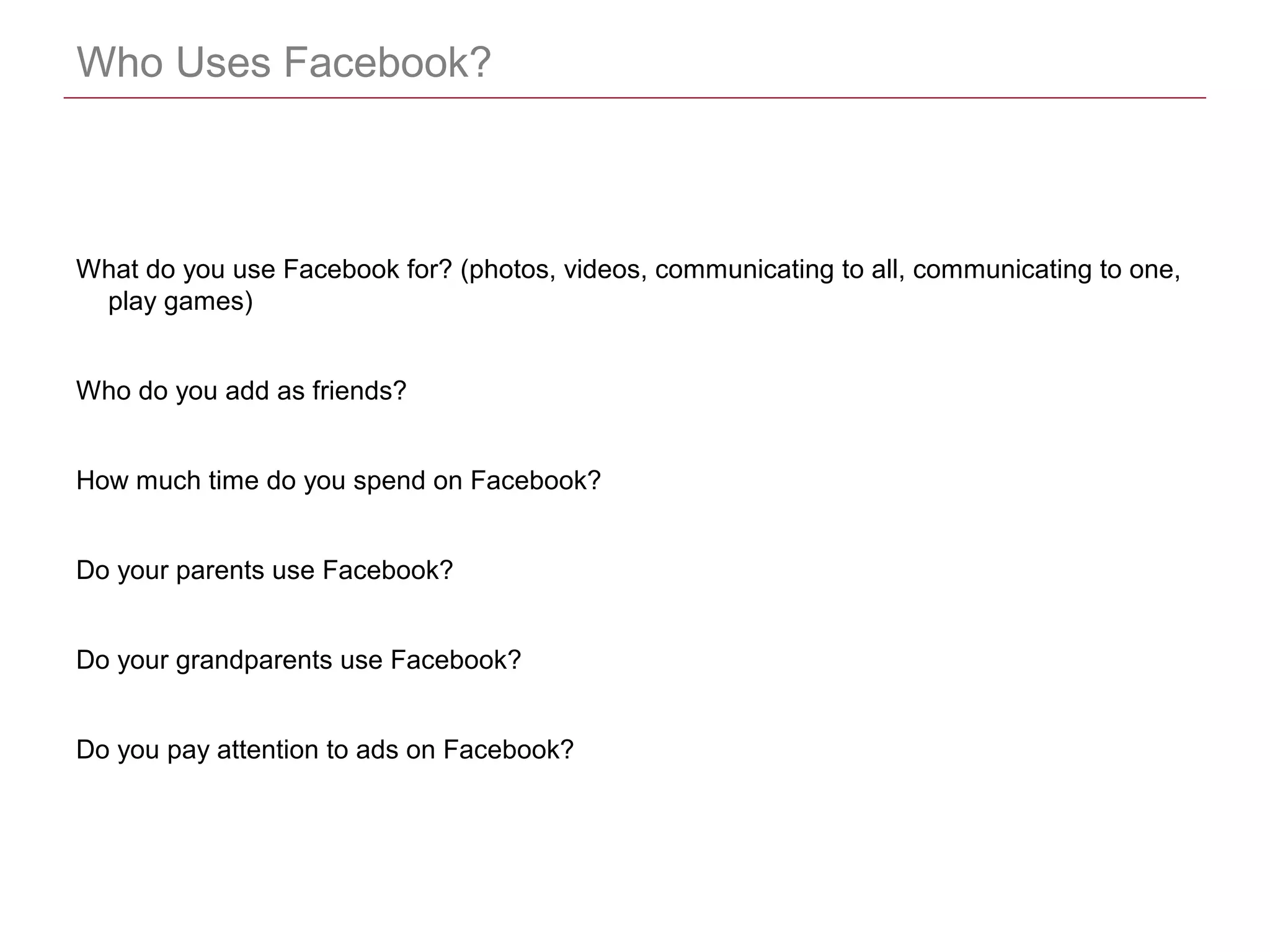 CONFIDENTIAL
Who Uses Facebook?
What do you use Facebook for? (photos, videos, communicating to all, communicating to one,
play games)
Who do you add as friends?
How much time do you spend on Facebook?
Do your parents use Facebook?
Do your grandparents use Facebook?
Do you pay attention to ads on Facebook?
 
