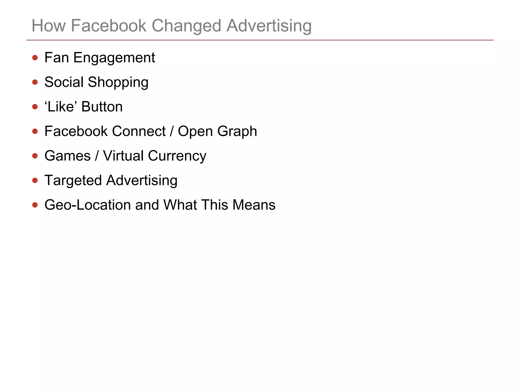 CONFIDENTIAL
How Facebook Changed Advertising
• Fan Engagement
• Social Shopping
• ‘Like’ Button
• Facebook Connect / Open Graph
• Games / Virtual Currency
• Targeted Advertising
• Geo-Location and What This Means
 