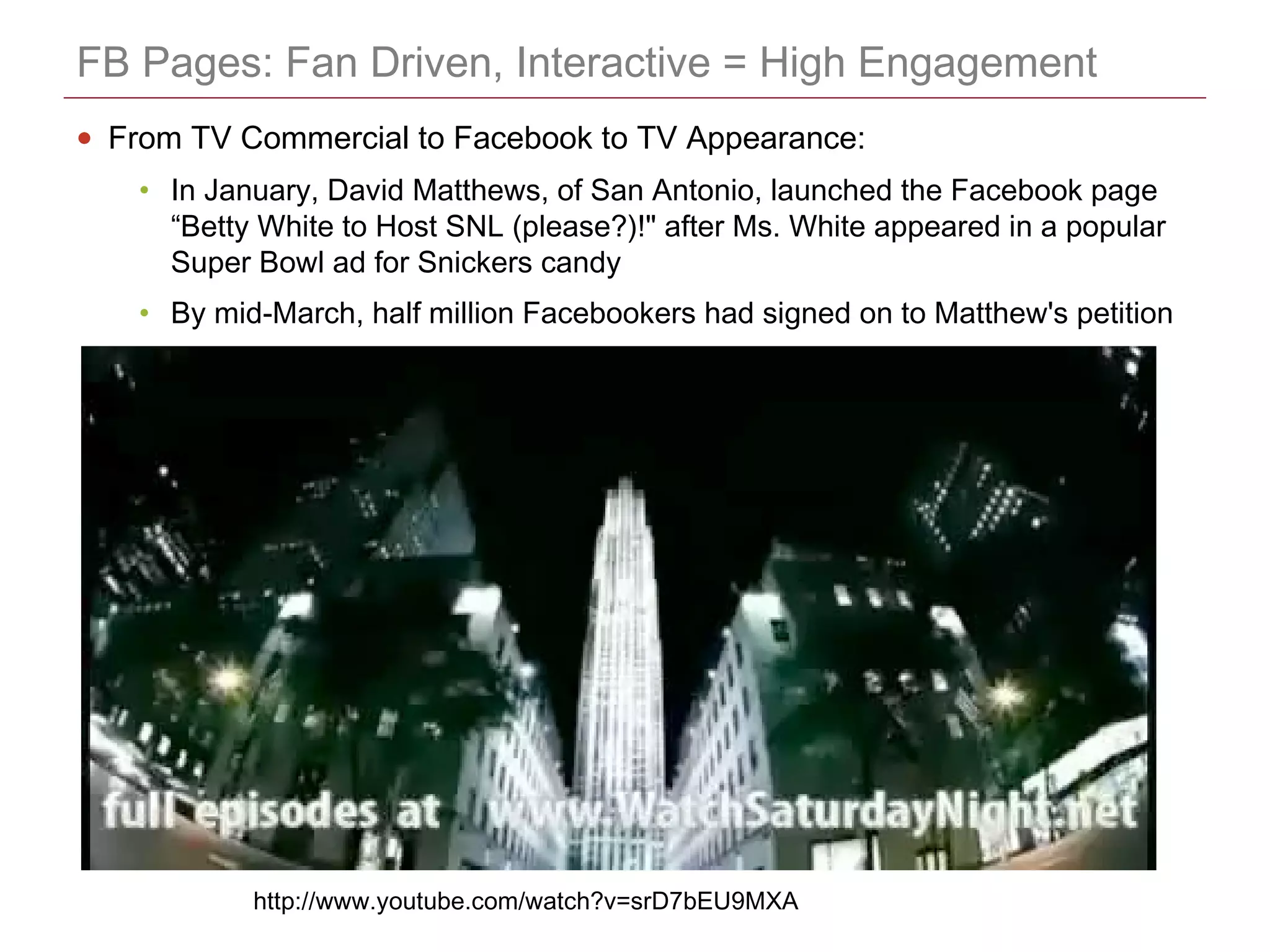 CONFIDENTIAL
FB Pages: Fan Driven, Interactive = High Engagement
• From TV Commercial to Facebook to TV Appearance:
• In January, David Matthews, of San Antonio, launched the Facebook page
“Betty White to Host SNL (please?)!" after Ms. White appeared in a popular
Super Bowl ad for Snickers candy
• By mid-March, half million Facebookers had signed on to Matthew's petition
http://www.youtube.com/watch?v=srD7bEU9MXA
 