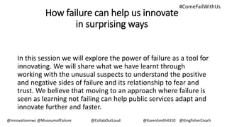 How failure can help us innovate
in surprising ways
In this session we will explore the power of failure as a tool for
innovating. We will share what we have learnt through
working with the unusual suspects to understand the positive
and negative sides of failure and its relationship to fear and
trust. We believe that moving to an approach where failure is
seen as learning not failing can help public services adapt and
innovate further and faster.
@innovationnwc @MuseumofFailure @CollabOutLoud @KarenSmith4310 @KingfisherCoach
#ComeFailWithUs
 