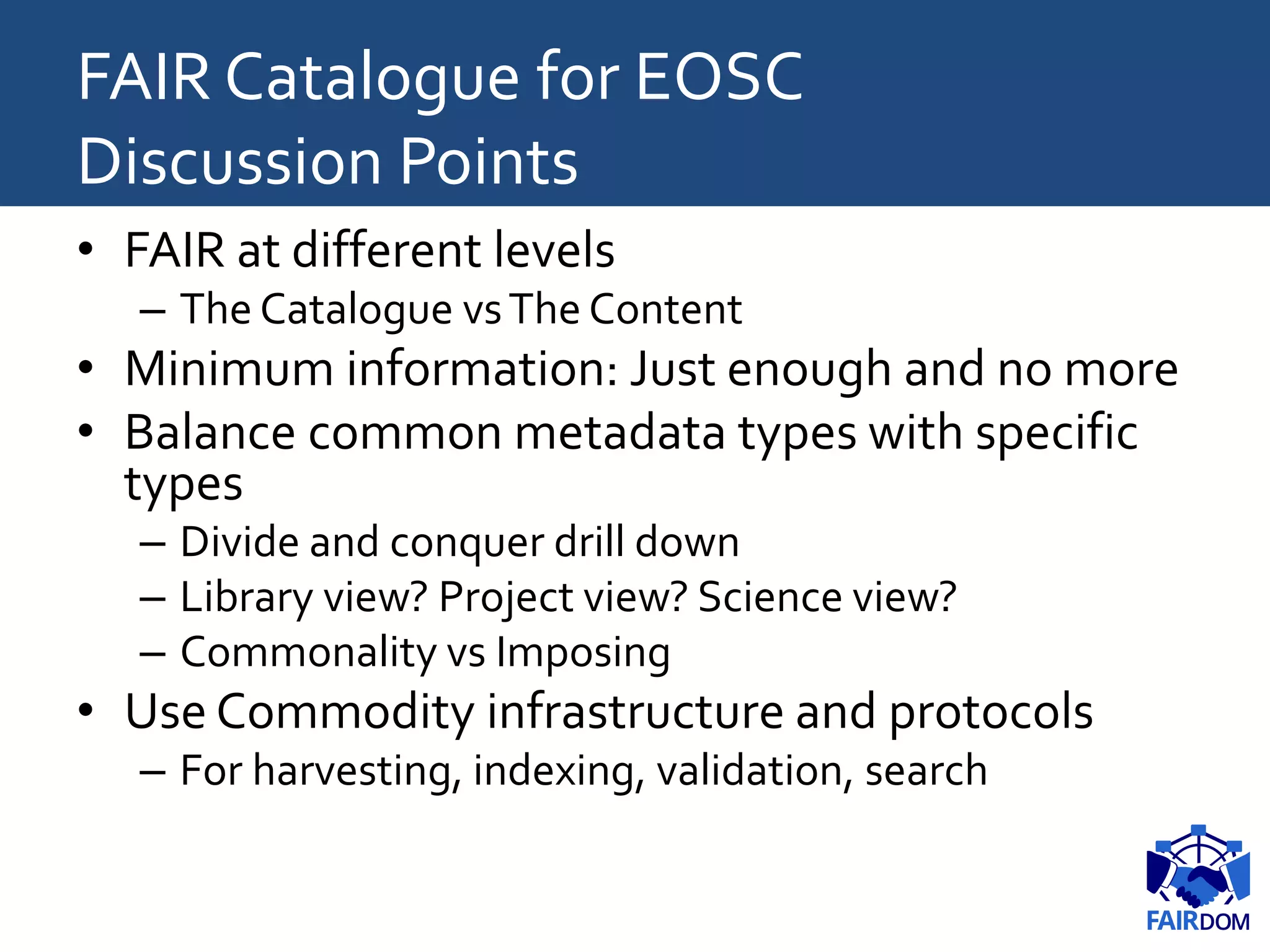 FAIR Catalogue for EOSC
Discussion Points
• FAIR at different levels
– The Catalogue vsThe Content
• Minimum information: Just enough and no more
• Balance common metadata types with specific
types
– Divide and conquer drill down
– Library view? Project view? Science view?
– Commonality vs Imposing
• Use Commodity infrastructure and protocols
– For harvesting, indexing, validation, search
 