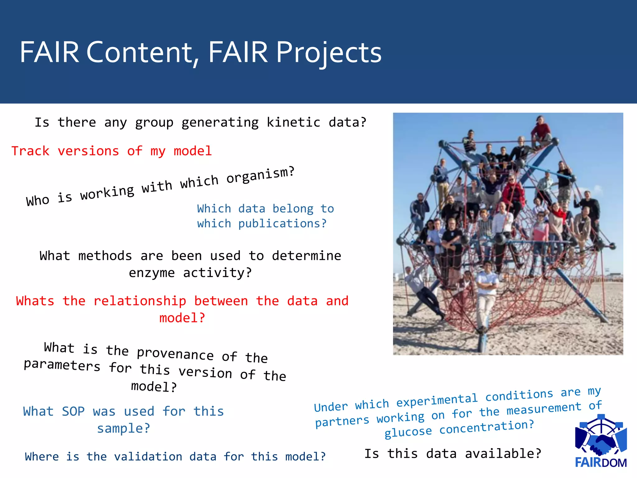 FAIR Content, FAIR Projects
What methods are been used to determine
enzyme activity?
What SOP was used for this
sample?
Where is the validation data for this model?
Is there any group generating kinetic data?
Is this data available?
Track versions of my model
Whats the relationship between the data and
model?
Which data belong to
which publications?
 