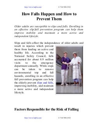 http://www.hqbk.com/

1-718-769-2521

How Falls Happen and How to
Prevent Them
Older adults are susceptible to slips and falls. Enrolling in
an effective slip/fall prevention program can help them
improve mobility and maintain a more active and
independent lifestyle.
Slips and falls affect the independence of older adults and
result in injuries which prevent
them from leading an active and
healthy life. According to the
National Safety Council, falls
accounted for about 8.9 million
visits
to
the
emergency
department annually. While steps
can be taken to remove
environmental trip and fall
hazards, enrolling in an effective
fall prevention program can help
the elderly prevent slips and falls,
improving mobility, and maintain
a more active and independent
lifestyle.

Factors Responsible for the Risk of Falling
http://www.hqbk.com/

1-718-769-2521

 
